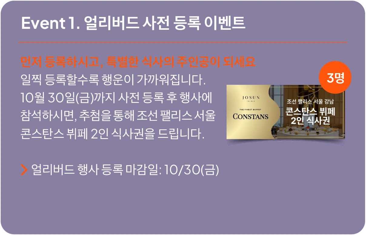Event 1: Early Bird Pre-Registration Event. Register by October 30th and attend the main event. • A raffle for 3 winners to receive a Josun Palace Seoul Gangnam Constans Buffet dining voucher for 2 people..